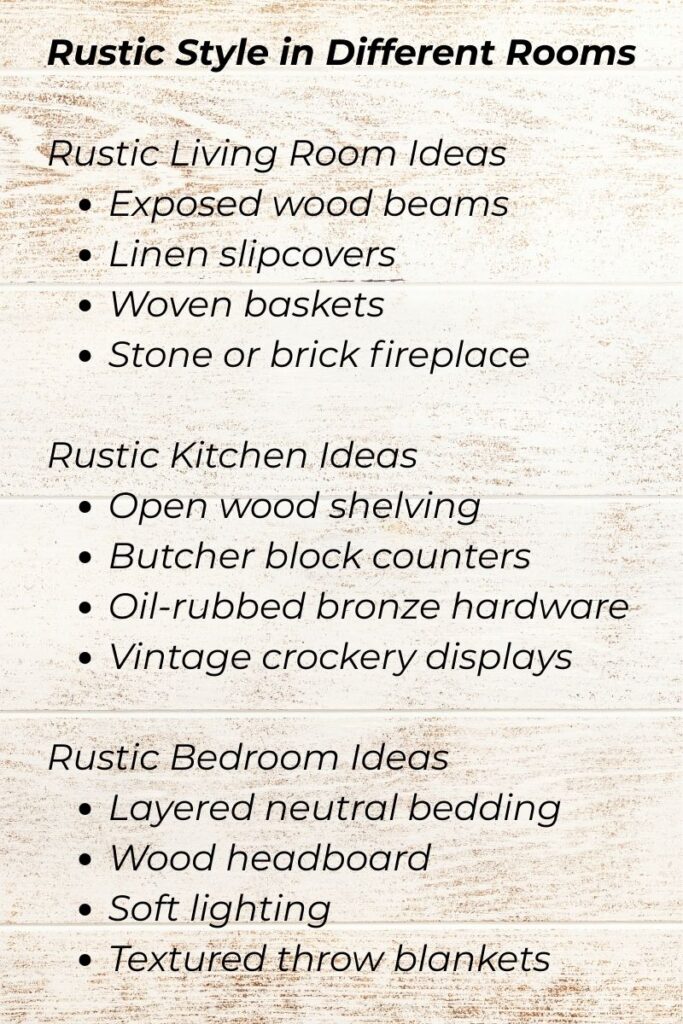 Rustic Style in Different RoomsRustic Living Room Ideas
Exposed wood beams
Linen slipcovers
Woven baskets
Stone or brick fireplace

Rustic Kitchen Ideas
Open wood shelving
Butcher block counters
Oil-rubbed bronze hardware
Vintage crockery displays

Rustic Bedroom Ideas
Layered neutral bedding
Wood headboard
Soft lighting
Textured throw blankets